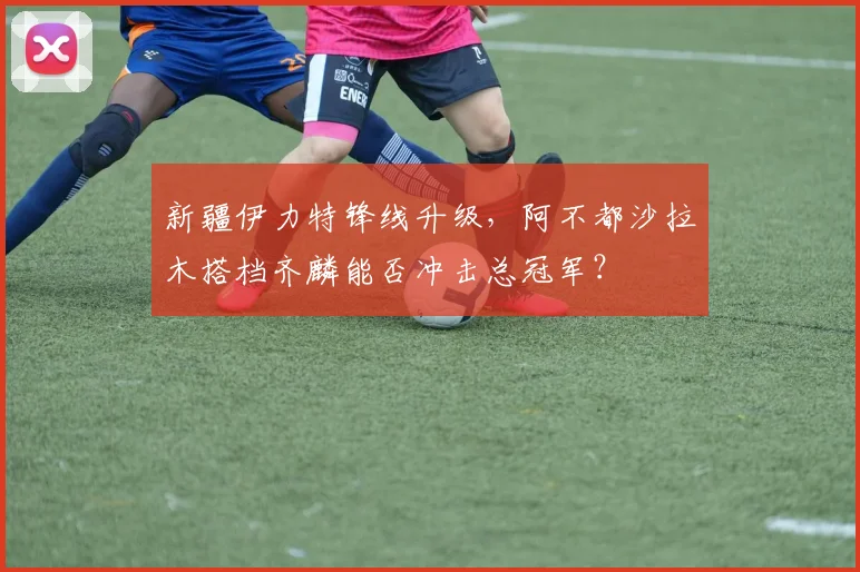新疆伊力特锋线升级，阿不都沙拉木搭档齐麟能否冲击总冠军？