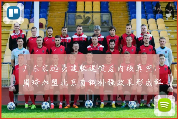 广东宏远易建联退役后内线真空，周琦加盟北京首钢补强效果形成鲜明反差