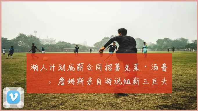 湖人计划底薪合同招募克莱·汤普森，詹姆斯亲自游说组新三巨头