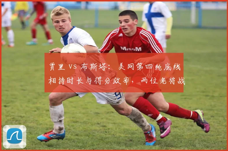 贾里 vs 布斯塔：美网第四轮底线相持时长与得分效率，两位老将战术耐力比拼